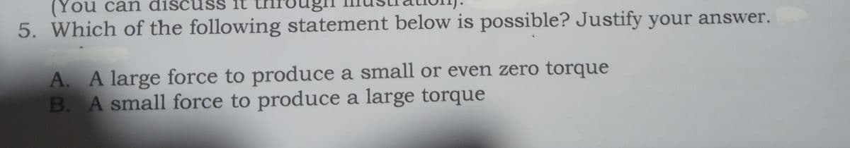 (You can dis
5. Which of the following statement below is possible? Justify your answer.
SS it
A. A large force to produce a small or even zero torque
B. A small force to produce a large torque
