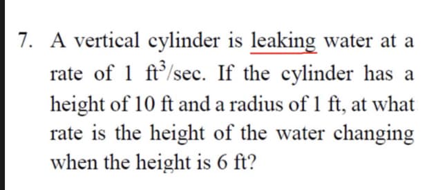 7. A vertical cylinder is leaking water at a
rate of 1 ft'/sec. If the cylinder has a
height of 10 ft and a radius of 1 ft, at what
rate is the height of the water changing
when the height is 6 ft?

