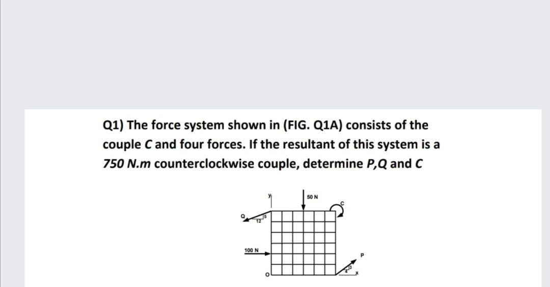Q1) The force system shown in (FIG. Q1A) consists of the
couple C and four forces. If the resultant of this system is a
750 N.m counterclockwise couple, determine P,Q and C
50 N
100 N
