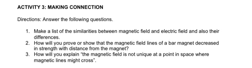 ACTIVITY 3: MAKING CONNECTION
Directions: Answer the following questions.
1. Make a list of the similarities between magnetic field and electric field and also their
differences.
2. How will you prove or show that the magnetic field lines of a bar magnet decreased
in strength with distance from the magnet?
3. How will you explain "the magnetic field is not unique at a point in space where
magnetic lines might cross".

