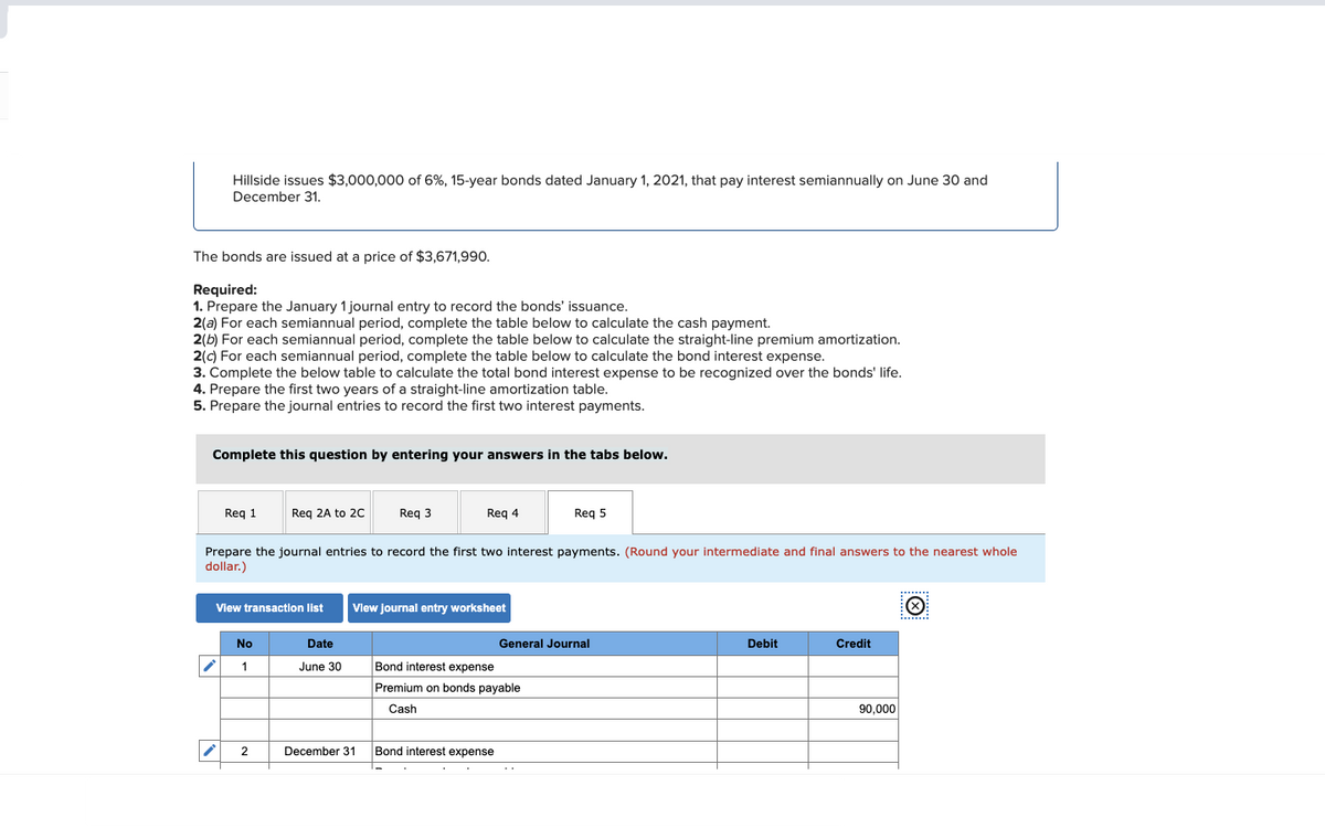 Hillside issues $3,000,000 of 6%, 15-year bonds dated January 1, 2021, that pay interest semiannually on June 30 and
December 31.
The bonds are issued at a price of $3,671,990.
Required:
1. Prepare the January 1 journal entry to record the bonds' issuance.
2(a) For each semiannual period, complete the table below to calculate the cash payment.
2(b) For each semiannual period, complete the table below to calculate the straight-line premium amortization.
2(c) For each semiannual period, complete the table below to calculate the bond interest expense.
3. Complete the below table to calculate the total bond interest expense to be recognized over the bonds' life.
4. Prepare the first two years of a straight-line amortization table.
5. Prepare the journal entries to record the first two interest payments.
Complete this question by entering your answers in the tabs below.
Req 1
i
View transaction list
Req 2A to 2C
No
1
Prepare the journal entries to record the first two interest payments. (Round your intermediate and final answers to the nearest whole
dollar.)
2
Date
June 30
Req 3
Req 4
December 31
View journal entry worksheet
Req 5
Bond interest expense
Premium on bonds payable
Cash
Bond interest expense
General Journal
Debit
Credit
90,000
Ⓒ
........