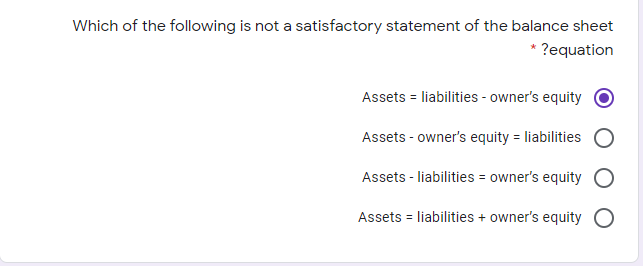 Which of the following is not a satisfactory statement of the balance sheet
* ?equation
Assets = liabilities - owner's equity
Assets - owner's equity = liabilities
Assets - liabilities = owner's equity O
Assets = liabilities + owner's equity O
