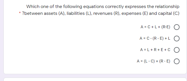 Which one of the following equations correctly expresses the relationship
?between assets (A), liabilities (L), revenues (R), expenses (E) and capital (C)
A = C +L+ (R-E) O
A = C- (R - E) + LO
A = L+R+E+ c O
A = (L - C) + (R - E) O
