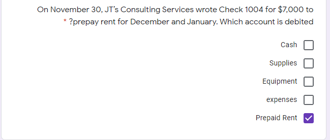 On November 30, JT's Consulting Services wrote Check 1004 for $7,000 to
* ?prepay rent for December and January. Which account is debited
Cash
Supplies
Equipment
expenses
Prepaid Rent
