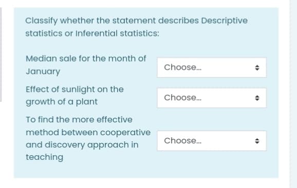 Classify whether the statement describes Descriptive
statistics or Inferential statistics:
Median sale for the month of
Choose.
January
Effect of sunlight on the
growth of a plant
Choose.
To find the more effective
method between cooperative
and discovery approach in
teaching
Choose.
