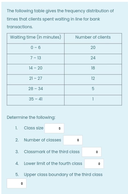 The following table gives the frequency distribution of
times that clients spent waiting in line for bank
transactions.
Waiting time (in minutes)
Number of clients
0- 6
20
7- 13
24
14 - 20
18
21 - 27
12
28 - 34
35 - 41
1
Determine the following:
1. Class size
2. Number of classes
3. Classmark of the third class
4. Lower limit of the fourth class
5. Upper class boundary of the third class
