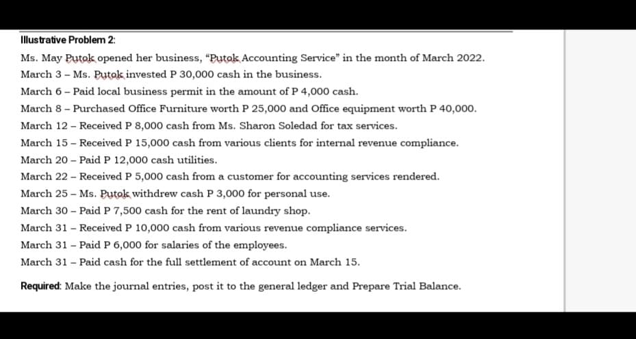 Illustrative Problem 2:
Ms. May Putok opened her business, "“Putok Accounting Service" in the month of March 2022.
March 3 - Ms. Ptok invested P 30,000 cash in the business.
March 6 – Paid local business permit in the amount of P 4,000 cash.
March 8 – Purchased Office Furniture worth P 25,000 and Office equipment worth P 40,000.
March 12 - Received P 8,000 cash from Ms. Sharon Soledad for tax services.
March 15 - Received P 15,000 cash from various clients for internal revenue compliance.
March 20 - Paid P 12,000 cash utilities.
March 22 - Received P 5,000 cash from a customer for accounting services rendered.
March 25 - Ms. Putok withdrew cash P 3,000 for personal use.
March 30 – Paid P 7,500 cash for the rent of laundry shop.
March 31 – Received P 10,000 cash from various revenue compliance services.
March 31 - Paid P 6,000 for salaries of the employees.
March 31 - Paid cash for the full settlement of account on March 15.
Required: Make the journal entries, post it to the general ledger and Prepare Trial Balance.
