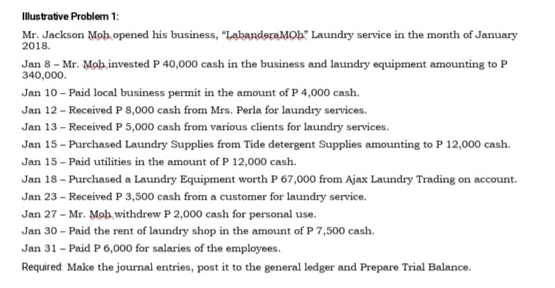 Illustrative Problem 1:
Mr. Jackson Mob opened his business, "LabanderaMOb" Laundry service in the month of January
2018.
Jan 8 - Mr. Mob invested P 40,000 cash in the business and laundry equipment amounting to P
340,000.
Jan 10 - Paid local business permit in the amount of P 4,000 cash.
Jan 12 - Received P 8,000 cash from Mrs. Perla for laundry services.
Jan 13 - Received P 5,000 cash from various clients for laundry services.
Jan 15 - Purchased Laundry Supplies from Tide detergent Supplies amounting to P 12,000 cash.
Jan 15 - Paid utilities in the amount of P 12,000 cash.
Jan 18 - Purchased a Laundry Equipment worth P 67,000 from Ajax Laundry Trading on account.
Jan 23 - Received P 3,500 cash from a customer for laundry service.
Jan 27 - Mr. Moh withdrew P 2,000 cash for personal use.
Jan 30 - Paid the rent of laundry shop in the amount of P 7,500 cash.
Jan 31 - Paid P 6,000 for salaries of the employees.
Required: Make the journal entries, post it to the general ledger and Prepare Trial Balance.
