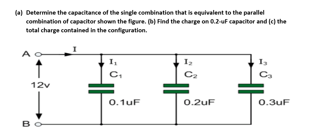 (a) Determine the capacitance of the single combination that is equivalent to the parallel
combination of capacitor shown the figure. (b) Find the charge on 0.2-uF capacitor and (c) the
total charge contained in the configuration.
I1
I2
I3
C,
C2
C3
12v
0.1uF
0.2uF
0.3uF
B
