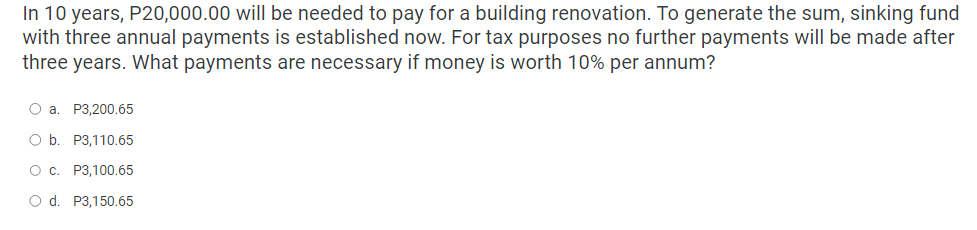 In 10 years, P20,000.00 will be needed to pay for a building renovation. To generate the sum, sinking fund
with three annual payments is established now. For tax purposes no further payments will be made after
three years. What payments are necessary if money is worth 10% per annum?
O a. P3,200.65
O b. P3,110.65
O c.
P3,100.65
O d.
P3,150.65