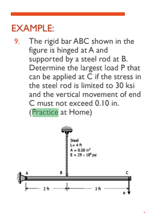 EXAMPLE:
9. The rigid bar ABC shown in the
figure is hinged at A and
supported by a steel rod at B.
Determine the largest load P that
can be applied at Ċ if the stress in
the steel rod is limited to 30 ksi
and the vertical movement of end
C must not exceed 0.10 in.
(Practice at Home)
2 ft
Steel
L=4 ft
A=0.50 in²
E = 29 x 10° psi
3 ft