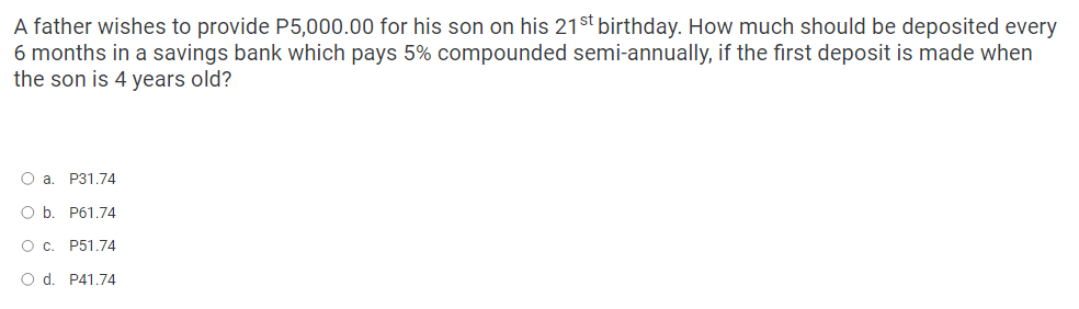 A father wishes to provide P5,000.00 for his son on his 21st birthday. How much should be deposited every
6 months in a savings bank which pays 5% compounded semi-annually, if the first deposit is made when
the son is 4 years old?
O a. P31.74
O b. P61.74
O C.
P51.74
O d. P41.74