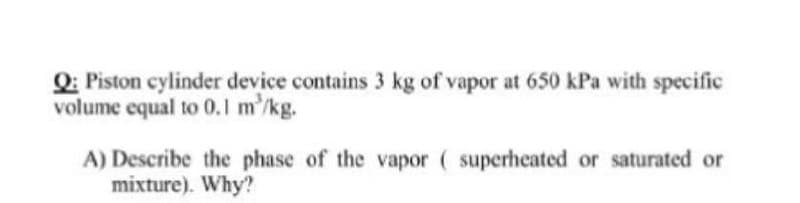 Q: Piston cylinder device contains 3 kg of vapor at 650 kPa with specific
volume equal to 0.1 m'/kg.
A) Describe the phase of the vapor ( superheated or saturated or
mixture). Why?

