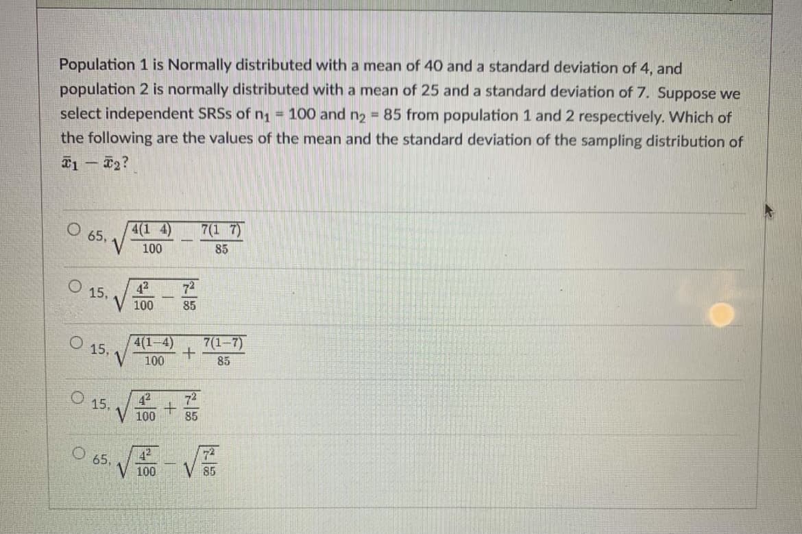 Population 1 is Normally distributed with a mean of 40 and a standard deviation of 4, and
population 2 is normally distributed with a mean of 25 and a standard deviation of 7. Suppose we
select independent SRSS of n1 = 100 and n2 = 85 from population 1 and 2 respectively. Which of
the following are the values of the mean and the standard deviation of the sampling distribution of
T1 – F2?
4(1 4)
O 65,
7(1 7)
100
85
72
42
O 15.
100
85
4(1-4)
O 15,
7(1-7)
100
85
42
O 15.
100
85
V馬-VE
42
72
65,
100
85
