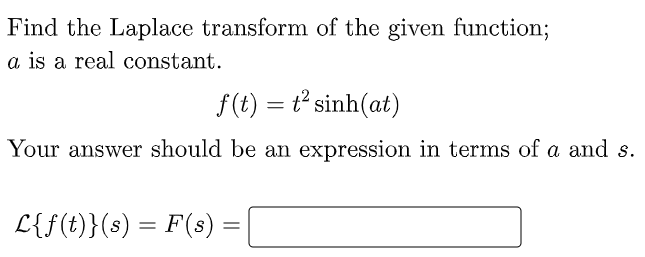 Find the Laplace transform of the given function;
a is a real constant.
f(t) = t sinh(at)
Your answer should be an expression in terms of a and s.
L{f(t)}(s) = F(s) =
