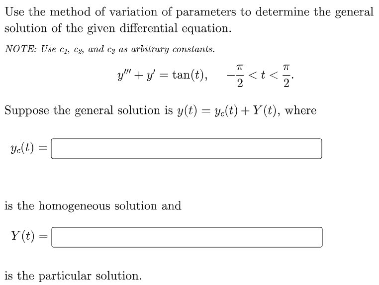 Use the method of variation of parameters to determine the general
solution of the given differential equation.
NOTE: Use c1, C2, and c3 as arbitrary constants.
g" + v = tan(t), -<t<
<t <
2
-
Suppose the general solution is y(t) = Ye(t) + Y (t), where
Ye(t) :
is the homogeneous solution and
Y (t) =
is the particular solution.
