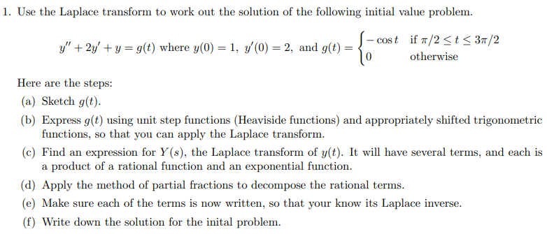 1. Use the Laplace transform to work out the solution of the following initial value problem.
- cost if T/2 <t< 3m/2
y" + 2y' + y = g(t) where y(0) = 1, y'(0) = 2, and g(t)
otherwise
Here are the steps:
(a) Sketch g(t).
(b) Express g(t) using unit step functions (Heaviside functions) and appropriately shifted trigonometric
functions, so that you can apply the Laplace transform.
(c) Find an expression for Y(s), the Laplace transform of y(t). It will have several terms, and each is
a product of a rational function and an exponential function.
(d) Apply the method of partial fractions to decompose the rational terms.
(e) Make sure each of the terms is now written, so that your know its Laplace inverse.
(f) Write down the solution for the inital problem.
