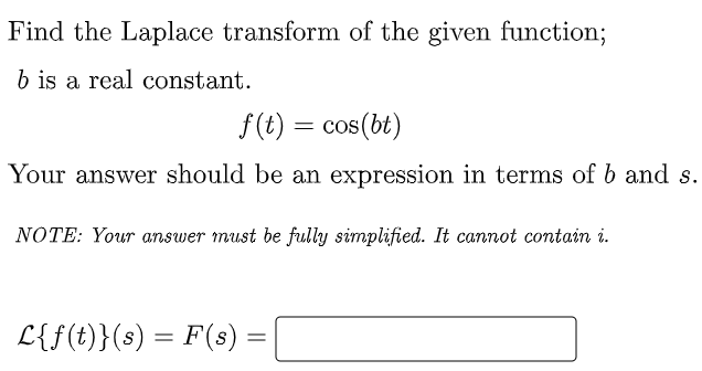 Find the Laplace transform of the given function;
b is a real constant.
f(t) = cos(bt)
Your answer should be an expression in terms of b and s.
NOTE: Your answer must be fully simplified. It cannot contain i.
L{f(t)}(s) = F(s) :
