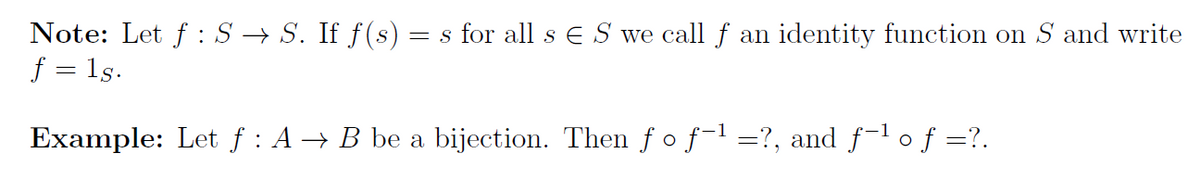 Note: Let f :S → S. If f(s) = s for all s E S we call f an identity function on S and write
f = 1s.
Example: Let f : A → B be a bijection. Then f o f-1 =?, and f-l o f =?.

