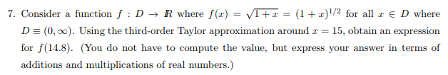 Consider a function ƒ : D → R where f(x) = /T+x = (1+ x)'/² for all r € D where
%3D
D= (0, 0). Using the third-order Taylor approximation around r = 15, obtain an expression
for f(14.8). (You do not have to compute the value, but express your answer in terms of
additions and multiplications of real numbers.)
