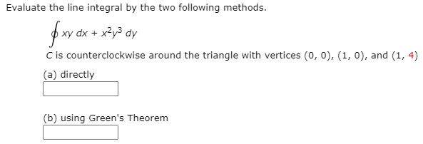 Evaluate the line integral by the two following methods.
dx + x?y3 dy
Cis counterclockwise around the triangle with vertices (0, 0), (1, 0), and (1, 4)
(a) directly
(b) using Green's Theorem

