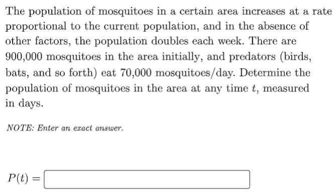 The population of mosquitoes in a certain area increases at a rate
proportional to the current population, and in the absence of
other factors, the population doubles each week. There are
900,000 mosquitoes in the area initially, and predators (birds,
bats, and so forth) eat 70,000 mosquitoes/day. Determine the
population of mosquitoes in the area at any time t, measured
in days.
NOTE: Enter an exact answer.
P(t)
