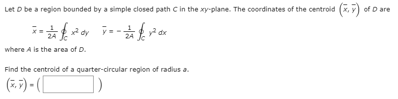 Let D be a region bounded by a simple closed path C in the xy-plane. The coordinates of the centroid (x, y) of D are
1.
O x2 dy
y = -
y2 dx
2A Ic
X =
2A Jc
where A is the area of D.
Find the centroid of a quarter-circular region of radius a.
(*. F) - [
