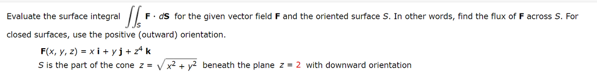 Evaluate the surface integral
F. dS for the given vector field F and the oriented surface S. In other words, find the flux of F across S. For
closed surfaces, use the positive (outward) orientation.
F(x, y, z) = x i + yj+z* k
S is the part of the cone z =
x2 + y2 beneath the plane z = 2 with downward orientation

