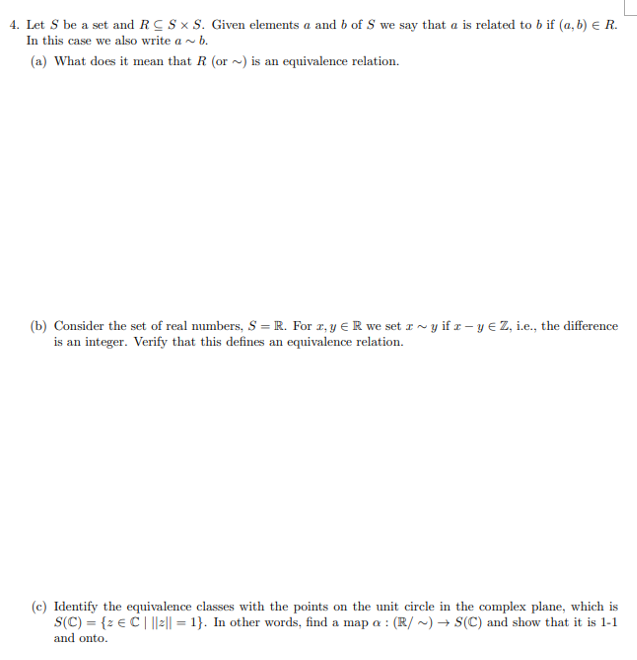 4. Let S be a set and RC S × S. Given elements a and b of S we say that a is related to b if (a, b) e R.
In this case we also write a ~ b.
(a) What does it mean that R (or ~) is an equivalence relation.
(b) Consider the set of real numbers, S = R. For z, y € R we set z ~ y if z – y e Z, ie., the difference
is an integer. Verify that this defines an equivalence relation.
