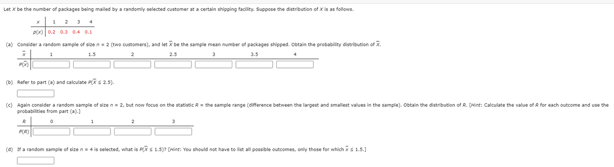 Let x be the number of packages being mailed by a randomly selected customer at a certain shipping facility. Suppose the distribution of X is as follows.
1
2
3
4
P(x) 0.2 0.3 0.4 0.1
(a) Consider a random sample of size n = 2 (two customers), and let x be the sample mean number of packages shipped. Obtain the probability distribution of X.
1
1.5
2
2.5
3
3.5
4
P(x)
(b) Refer to part (a) and calculate P(X S 2.5).
(c) Again consider a random sample of sizen = 2, but now focus on the statistic R = the sample range (difference between the largest and smallest values in the sample). Obtain the distribution of R. [Hint: Calculate the value of R for each outcome and use the
probabilities from part (a).]
1
2
P(R)
(d) If a random sample of size n = 4 is selected, what is P(X S 1.5)? [Hint: You should not have to list all possible outcomes, only those for which xS 1.5.]
