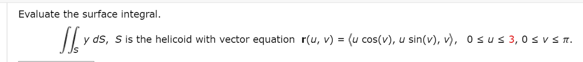 Evaluate the surface integral.
y ds, S is the helicoid with vector equation r(u, v) = (u cos(v), u sin(v), v), o < u < 3, 0 < v < T.
