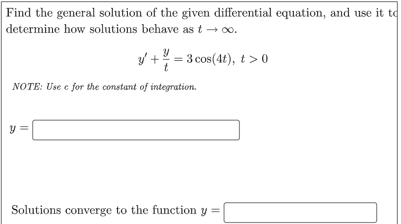 Find the general solution of the given differential equation, and use it to
determine how solutions behave as t → .
y +
3 cos(4t), t > 0
t
NOTE: Use c for the constant of integration.
Solutions converge to the function y =
||
