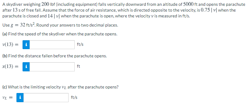 A skydiver weighing 200 lbf (including equipment) falls vertically downward from an altitude of 5000 ft and opens the parachute
after 13 s of free fall. Assume that the force of air resistance, which is directed opposite to the velocity, is 0.75| v| when the
parachute is closed and 14 | v| when the parachute is open, where the velocity vis measured in ft/s.
Use g = 32 ft/s?. Round your answers to two decimal places.
(a) Find the speed of the skydiver when the parachute opens.
v(13) = i
ft/s
(b) Find the distance fallen before the parachute opens.
x(13) = i
ft
(c) What is the limiting velocity Vz after the parachute opens?
VL =
i
ft/s

