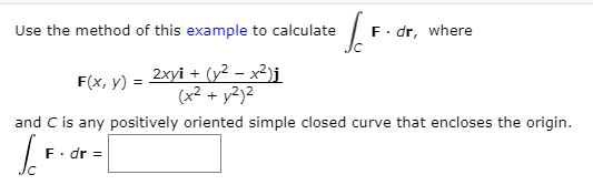 Use the method of this example to calculate
F. dr, where
= 2xyi + (y2 – x²)j
(x2 + y2)²
F(x, y) =
and C is any positively oriented simple closed curve that encloses the origin.
F. dr =
/c
