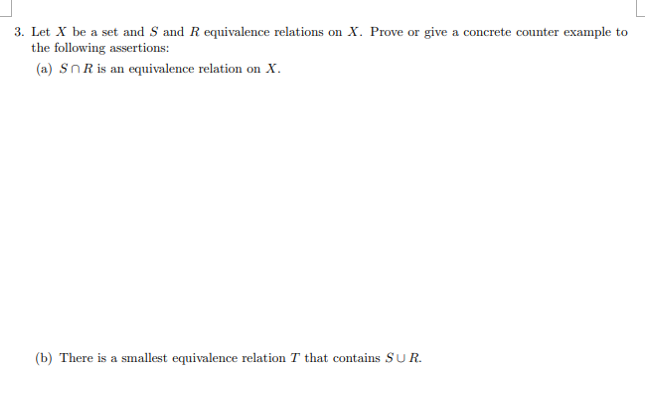 3. Let X be a set and S and R equivalence relations on X. Prove or give a concrete counter example to
the following assertions:
(a) SnR is an equivalence relation on x.
(b) There is a smallest equivalence relation T that contains SUR.
