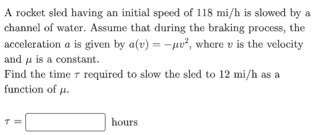 A rocket sled having an initial speed of 118 mi/h is slowed by a
channel of water. Assume that during the braking process, the
acceleration a is given by a(v) =-uv², where v is the velocity
and u is a constant.
Find the time r required to slow the sled to 12 mi/h as a
function of µ.
T =
hours
