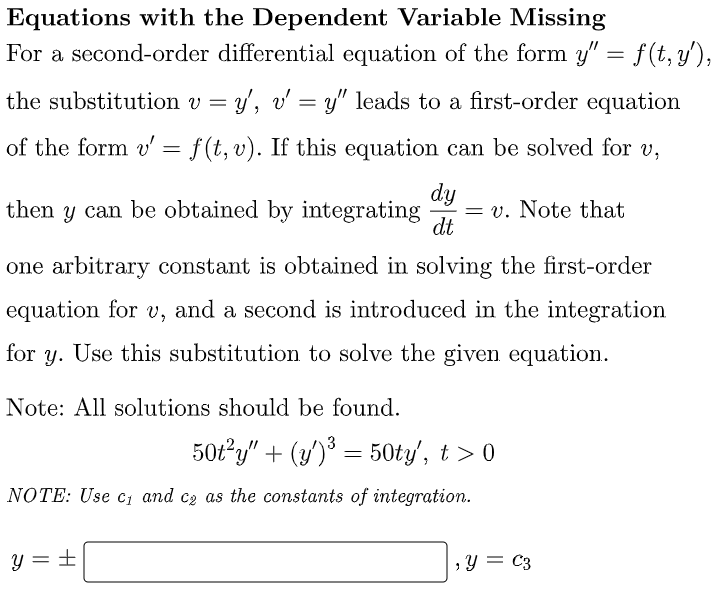 Equations with the Dependent Variable Missing
For a second-order differential equation of the form y" = f(t, y'),
the substitution v = y', v' = y" leads to a first-order equation
of the form v' = f(t, v). If this equation can be solved for v,
dy
= v. Note that
dt
then y can be obtained by integrating
one arbitrary constant is obtained in solving the first-order
equation for v, and a second is introduced in the integration
for
y.
Use this substitution to solve the given equation.
Note: All solutions should be found.
50t?y" + (y) = 50ty', t > 0
3
NOTE: Use c, and cz as the constants of integration.
y = ±
,Y = C3
