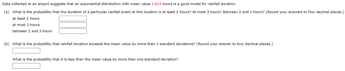 Data collected at an airport suggests that an exponential distribution with mean value 2.815 hours is a good model for rainfall duration.
(a) What is the probability that the duration of a particular rainfall event at this location is at least 2 hours? At most 3 hours? Between 2 and 3 hours? (Round your answers to four decimal places.)
at least 2 hours
at most 3 hours
between 2 and 3 hours
(b) What is the probability that rainfall duration exceeds the mean value by more than 4 standard deviations? (Round your answer to four decimal places.)
What is the probability that it is less than the mean value by more than one standard deviation?
