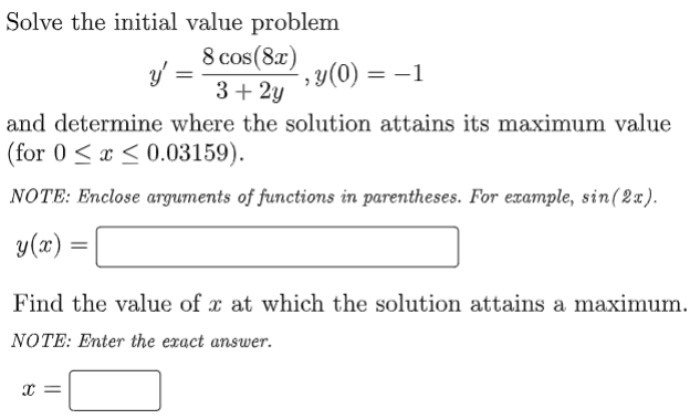 Solve the initial value problem
8 cos (87) y(0)
y =
3+ 2y
y(0) = –1
%3D
and determine where the solution attains its maximum value
(for 0 <x < 0.03159).
NOTE: Enclose arguments of functions in parentheses. For example, sin(2x).
y(x)
Find the value of x at which the solution attains a maximum.
NOTE: Enter the exact answer.

