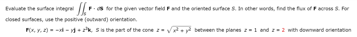 Evaluate the surface integral
F. ds for the given vector field F and the oriented surface S. In other words, find the flux of F across S. For
closed surfaces, use the positive (outward) orientation.
F(x, y, z) = -xi – yj + z³k, S is the part of the cone z =
V x2 + y2 between the planes z = 1 and z = 2 with downward orientation
