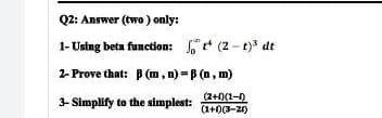 Q2: Answer (two) only:
1-Using beta function:
2-Prove that: B (m, n)-B (n, m)
(2+1)(1-1)
3- Simplify to the simplest:
(1+0)(3-2)
(2-t)³ dt