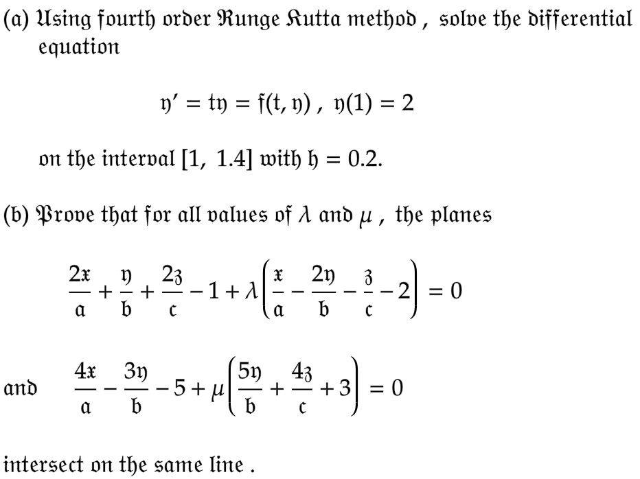 (a) Using fourth order Runge Kutta method, solve the differential
equation
y' = ty = f(t, y), y(1) = 2
on the interval [1, 1.4] with h = 0.2.
(b) Prove that for all values of A and µ, the planes
and
2x 1) 23
+
a b c
|
+ ³ −1+1
4x 3y
a
b
X 21) 3
b
intersect on the same line.
a
c
3-5+45+²+3)=0
5+μ
b
-
2
= 0