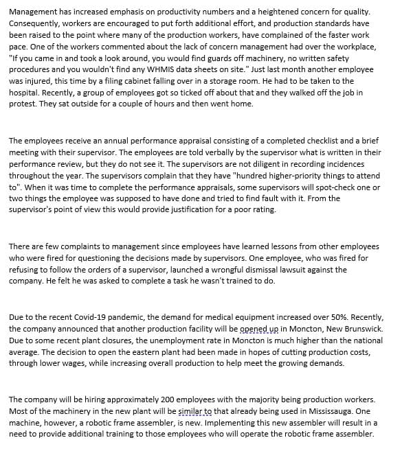 Management has increased emphasis on productivity numbers and a heightened concern for quality.
Consequently, workers are encouraged to put forth additional effort, and production standards have
been raised to the point where many of the production workers, have complained of the faster work
pace. One of the workers commented about the lack of concern management had over the workplace,
"If you came in and took a look around, you would find guards off machinery, no written safety
procedures and you wouldn't find any WHMIS data sheets on site." Just last month another employee
was injured, this time by a filing cabinet falling over in a storage room. He had to be taken to the
hospital. Recently, a group of employees got so ticked off about that and they walked off the job in
protest. They sat outside for a couple of hours and then went home.
The employees receive an annual performance appraisal consisting of a completed checklist and a brief
meeting with their supervisor. The employees are told verbally by the supervisor what is written in their
performance review, but they do not see it. The supervisors are not diligent in recording incidences
throughout the year. The supervisors complain that they have "hundred higher-priority things to attend
to". When it was time to complete the performance appraisals, some supervisors will spot-check one or
two things the employee was supposed to have done and tried to find fault with it. From the
supervisor's point of view this would provide justification for a poor rating.
There are few complaints to management since employees have learned lessons from other employees
who were fired for questioning the decisions made by supervisors. One employee, who was fired for
refusing to follow the orders of a supervisor, launched a wrongful dismissal lawsuit against the
company. He felt he was asked to complete a task he wasn't trained to do.
Due to the recent Covid-19 pandemic, the demand for medical equipment increased over 50%. Recently,
the company announced that another production facility will be opened up in Moncton, New Brunswick.
Due to some recent plant closures, the unemployment rate in Moncton is much higher than the national
average. The decision to open the eastern plant had been made in hopes of cutting production costs,
through lower wages, while increasing overall production to help meet the growing demands.
The company will be hiring approximately 200 employees with the majority being production workers.
Most of the machinery in the new plant will be şimilar to that already being used in Mississauga. One
machine, however, a robotic frame assembler, is new. Implementing this new assembler will result in a
need to provide additional training to those employees who will operate the robotic frame assembler.
