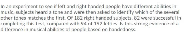 In an experiment to see if left and right handed people have different abilities in
music, subjects heard a tone and were then asked to identify which of the several
other tones matches the first. Of 182 right handed subjects, 82 were successful in
completing this test, compared with 94 of 192 lefties. Is this strong evidence of a
difference in musical abilities of people based on handedness.

