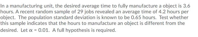 In a manufacturing unit, the desired average time to fully manufacture a object is 3.6
hours. A recent random sample of 29 jobs revealed an average time of 4.2 hours per
object. The population standard deviation is known to be 0.65 hours. Test whether
this sample indicates that the hours to manufacture an object is different from the
desired. Let a = 0.01. A full hypothesis is required.
