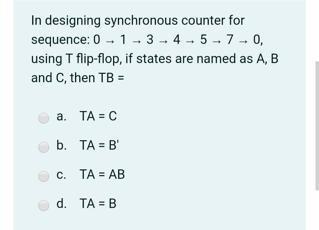 In designing synchronous counter for
sequence: 0 → 1 → 3 → 4 → 5 → 7 → 0,
using T flip-flop, if states are named as A, B
and C, then TB =
%3D
а. ТА %3D С
b. TA = B'
%3D
С.
c. TA = AB
%3D
d. TA = B
