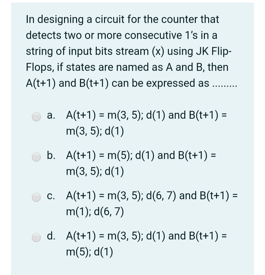 In designing a circuit for the counter that
detects two or more consecutive 1's in a
string of input bits stream (x) using JK Flip-
Flops, if states are named as A and B, then
A(t+1) and B(t+1) can be expressed as ....
.... ....
a. A(t+1) = m(3, 5); d(1) and B(t+1) =
m(3, 5); d(1)
b. A(t+1) = m(5); d(1) and B(t+1) =
m(3, 5); d(1)
%3D
c. A(t+1) = m(3, 5); d(6, 7) and B(t+1) =
m(1); d(6, 7)
d. A(t+1) = m(3, 5); d(1) and B(t+1) =
m(5); d(1)
