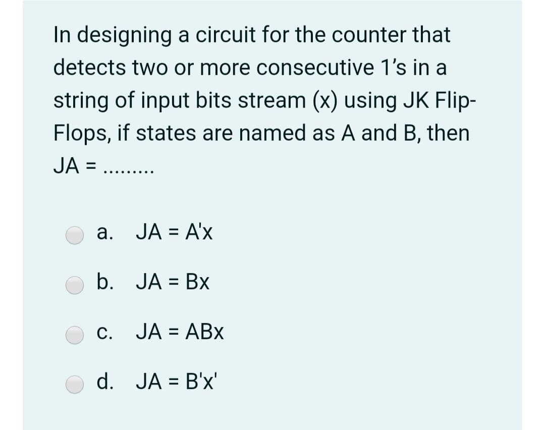 In designing a circuit for the counter that
detects two or more consecutive 1's in a
string of input bits stream (x) using JK Flip-
Flops, if states are named as A and B, then
JA =
.... ....
a. JA = A'x
b. JA = Bx
С.
JA = ABx
%3D
d. JA = B'x'
