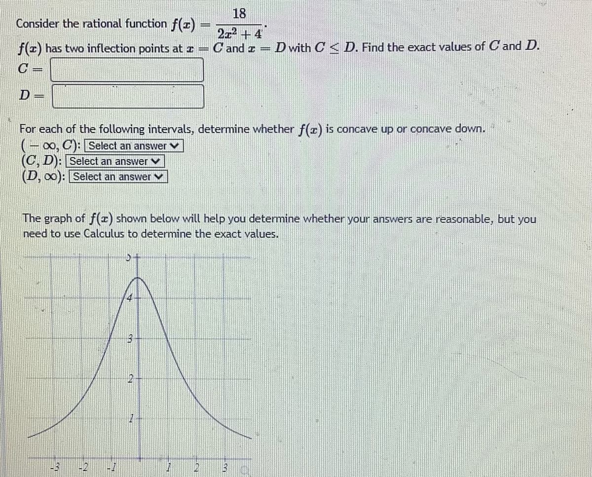 Consider the rational function f(x)
f(z) has two inflection points at x =
C
D =
(C, D): Select an answer
(D, ∞0): Select an answer
For each of the following intervals, determine whether f(z) is concave up or concave down.
-∞, C): Select an answer
43
The graph of f(x) shown below will help you determine whether your answers are reasonable, but you
need to use Calculus to determine the exact values.
q
47
3
18
2x² + 4
Cand
2
D with CD. Find the exact values of Cand D.
1