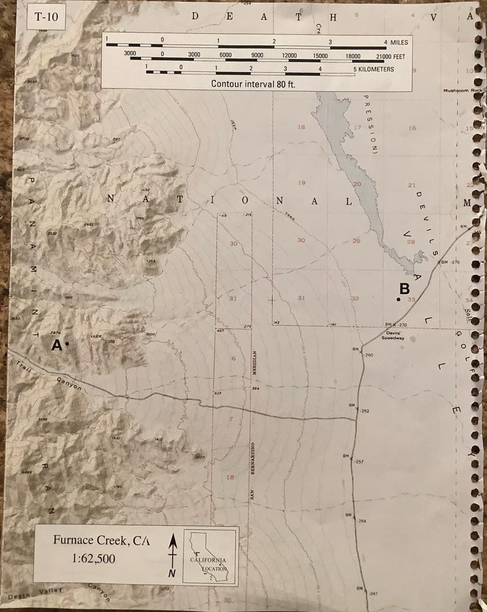 2700
T-10
P
Z
3
Z
Trail
4609
2 200-
3599
30.32
P
2074
A.
Z
Canyon
2482
Death Valley
VARM
1
N
2:380
12.32
255
3000
B
Canyon
1
—
A
Furnace Creek, CA
1:62,500
1000
0
0
0
-
N
T
D
3000
1
1
E
6000
467
30
CALIFORNIA
LOCATION
31
18
Contour interval 80 ft.
30.
2
9000
0
-215
275
A
MERIDIAN
364
送
2
T
12000
3
18
19
30
?
31
15000
N A
4
H
3
18000
L
BM
17
BM
5 KILOMETERS
20
32
BM
BM
P
PRESSION
-260
-252
--257
BM
254
4 MILES
21000 FEET
-247
16
21
V
BMX 270
Devils
Speedway
DEVILS
28
A
B
● 33,
V
r
A
BM -276
10
Mushroom Rock
M
BM
34